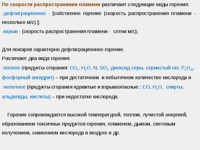 По скорости распространения пламени различают следующие виды горения: -дефлаграционное - [собственно горение (скорость распространения пламени - несколько м/с) ]; -взрыв - (скорость распространения пламени - сотни м/с); Для пожаров характерно дефлаграционное горение. Различают два вида горения:  полное ( продукты сгорания: СО 2 , Н 2 О, N, SO 2 -диоксид серы, сернистый газ, P 4 O 10 - фосфорный ангидрит) – при достаточном и избыточном количестве кислорода и  неполное (продукты сгорания ядовитые и взрывоопасные : СО, Н 2 О, спирты, альдегиды, кислоты) – при недостатке кислорода.  Горение сопровождается высокой температурой, теплом, лучистой энергией, образованием токсичных продуктов горения, пламенем, дымом, световым излучением, снижением кислорода в воздухе и др. 