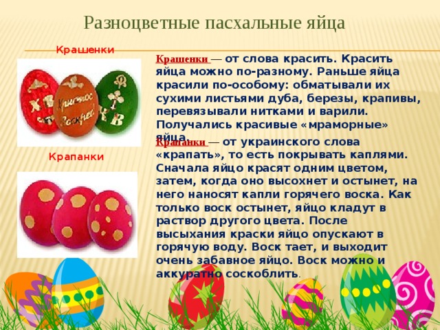 Разноцветные пасхальные яйца Крашенки Крашенки — от слова красить. Красить яйца можно по-разному. Раньше яйца красили по-особому: обматывали их сухими листьями дуба, березы, крапивы, перевязывали нитками и варили. Получались красивые «мраморные» яйца. Крапанки — от украинского слова «крапать», то есть покрывать каплями. Сначала яйцо красят одним цветом, затем, когда оно высохнет и остынет, на него наносят капли горячего воска. Как только воск остынет, яйцо кладут в раствор другого цвета. После высыхания краски яйцо опускают в горячую воду. Воск тает, и выходит очень забавное яйцо. Воск можно и аккуратно соскоблить . Крапанки 