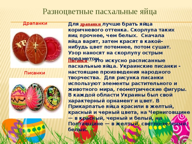 Разноцветные пасхальные яйца Драпанки Для  драпанки  лучше брать яйца коричневого оттенка. Скорлупа таких яиц прочнее, чем белых. Сначала яйца варят, затем красят в какой-нибудь цвет потемнее, потом сушат. Узор наносят на скорлупу острым предметом. Писанки — это искусно расписанные пасхальные яйца. Украинские писанки - настоящие произведения народного творчества. Для рисунка писанки используют элементы растительного и животного мира, геометрические фигуры. В каждой области Украины был свой характерный орнамент и цвет. В Прикарпатье яйца красили в желтый, красный и черный цвета, на Черниговщине — в красный, черный и белый, на Полтавщине — в желтый, светло-зеленый, белый. Писанки 