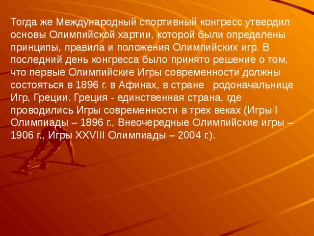 Тогда же Международный спортивный конгресс утвердил основы Олимпийской хартии, которой были определены принципы, правила и положения Олимпийских игр. В последний день конгресса было принято решение о том, что первые Олимпийские Игры современности должны состояться в 1896 г. в Афинах, в стране   родоначальнице Игр, Греции. Греция - единственная страна, где проводились Игры современности в трех веках (Игры I Олимпиады – 1896 г., Внеочередные Олимпийские игры – 1906 г., Игры XXVIII Олимпиады – 2004 г.). 