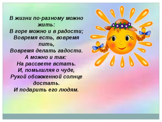 В жизни по-разному можно жить:  В горе можно и в радости;  Вовремя есть, вовремя пить,  Вовремя делать гадости.  А можно и так: На рассвете встать. И, помышляя о чуде,  Рукой обожженной солнце достать. И подарить его людям.  
