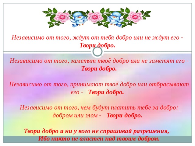 Независимо от того, ждут от тебя добро или не ждут его -   Твори добро.     Независимо от того, заметят твоё добро или не заметят его -   Твори добро.      Независимо от того, принимают твоё добро или отбрасывают его -   Твори добро.      Независимо от того, чем будут платить тебе за добро: добром или злом -   Твори добро.      Твори добро и ни у кого не спрашивай разрешения,    Ибо никто не властен над твоим добром. 
