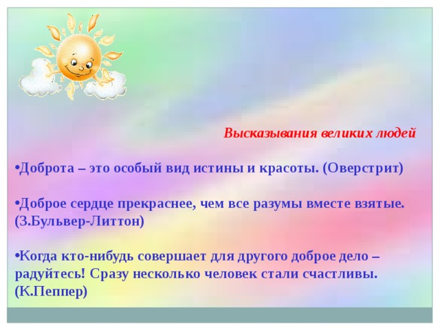  Высказывания великих людей Доброта – это особый вид истины и красоты. (Оверстрит)  Доброе сердце прекраснее, чем все разумы вместе взятые. (З.Бульвер-Литтон)  Когда кто-нибудь совершает для другого доброе дело – радуйтесь! Сразу несколько человек стали счастливы. (К.Пеппер) 