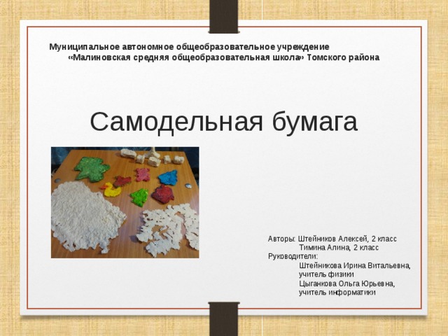 Муниципальное автономное общеобразовательное учреждение «Малиновская средняя общеобразовательная школа» Томского района Самодельная бумага Авторы: Штейников Алексей, 2 класс  Тимина Алина, 2 класс Руководители:  Штейникова Ирина Витальевна,  учитель физики  Цыганкова Ольга Юрьевна,  учитель информатики 