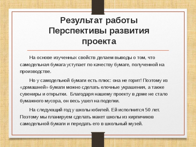  Результат работы  Перспективы развития проекта На основе изученных свойств делаем выводы о том, что самодельная бумага уступает по качеству бумаге, полученной на производстве. Но у самодельной бумаги есть плюс: она не горит! Поэтому из «домашней» бумаги можно сделать елочные украшения, а также сувениры и открытки. Благодаря нашему проекту в доме не стало бумажного мусора, он весь ушел на поделки. На следующий год у школы юбилей. Ей исполнится 50 лет. Поэтому мы планируем сделать макет школы из кирпичиков самодельной бумаги и передать его в школьный музей. 