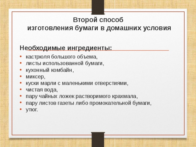 Второй способ  изготовления бумаги в домашних условия Необходимые ингредиенты: кастрюля большого объема, листы использованной бумаги, кухонный комбайн, миксер, куски марли с маленькими отверстиями, чистая вода, пару чайных ложек растворимого крахмала, пару листов газеты либо промокательной бумаги, утюг. 