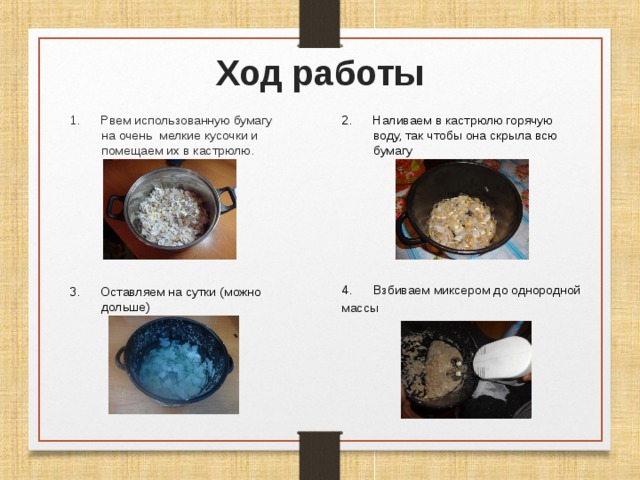 Ход работы 2. Наливаем в кастрюлю горячую воду, так чтобы она скрыла всю бумагу 1. Рвем использованную бумагу на очень мелкие кусочки и помещаем их в кастрюлю. Взбиваем миксером до однородной массы  3. Оставляем на сутки (можно дольше) 