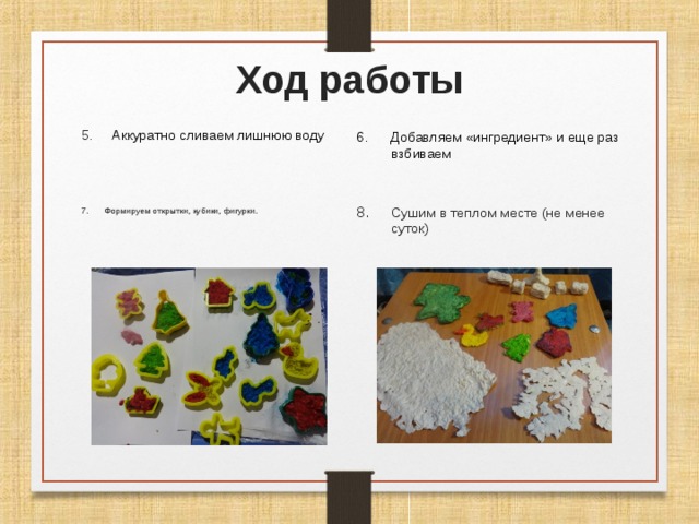 Ход работы 5. Аккуратно сливаем лишнюю воду 6. Добавляем «ингредиент» и еще раз взбиваем 7. Формируем открытки, кубики, фигурки. Сушим в теплом месте (не менее суток) 