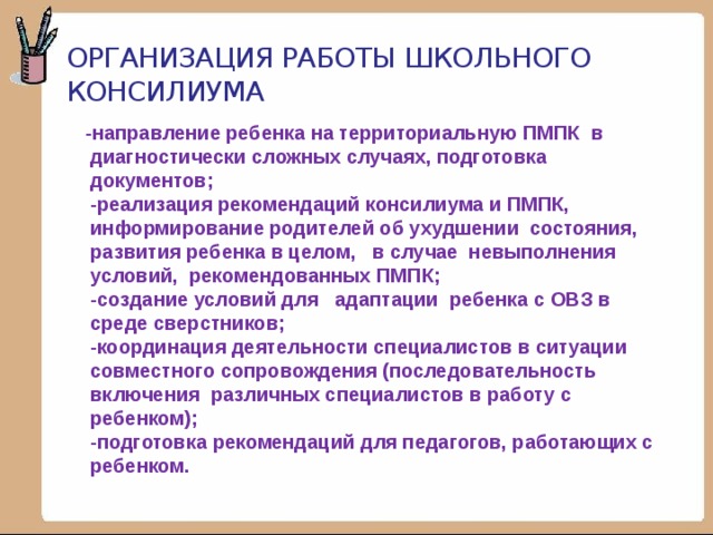 Организация работы школьного консилиума  -направление ребенка на территориальную ПМПК в диагностически сложных случаях, подготовка документов;  -реализация рекомендаций консилиума и ПМПК, информирование родителей об ухудшении состояния, развития ребенка в целом, в случае невыполнения условий, рекомендованных ПМПК;  -создание условий для адаптации ребенка с ОВЗ в среде сверстников;  -координация деятельности специалистов в ситуации совместного сопровождения (последовательность включения различных специалистов в работу с ребенком);  -подготовка рекомендаций для педагогов, работающих с ребенком.   
