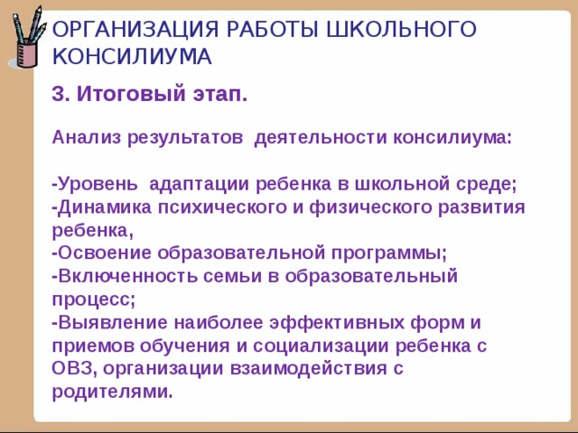 Организация работы школьного консилиума 3. Итоговый этап.    Анализ результатов деятельности консилиума:   -Уровень адаптации ребенка в школьной среде;  -Динамика психического и физического развития ребенка,  -Освоение образовательной программы;  -Включенность семьи в образовательный процесс;  -Выявление наиболее эффективных форм и приемов обучения и социализации ребенка с ОВЗ, организации взаимодействия с родителями.   