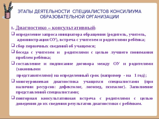 Этапы деятельности специалистов консилиума образовательной организации 1 . Диагностико – консультативный : определение запроса инициатора обращения (родитель, учитель, администрация ОУ), встреча с учителем и родителями ребёнка; сбор первичных сведений об учащемся; беседа с учителем и родителями с целью лучшего понимания проблем ребёнка; составление и подписание договора между ОУ и родителями (законными  представителями) на определенный срок (например - на 1 год); многоуровневая диагностика учащихся специалистами (при наличии ресурсов: дефектолог, логопед, психолог). Заполнение представлений специалистами; повторная консультативная встреча с родителями с целью доведения до их сведения результатов диагностики с ребёнком. 