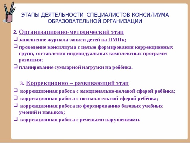 Этапы деятельности специалистов консилиума образовательной организации 2. Организационно-методический этап заполнение журнала записи детей на ПМПк; проведение консилиума с целью формирования коррекционных групп, составления индивидуальных комплексных программ развития; планирование суммарной нагрузки на ребёнка.   3 . Коррекционно – развивающий этап  коррекционная работа с эмоционально-волевой сферой ребёнка;  коррекционная работа с познавательной сферой ребёнка;  коррекционная работа по формированию базовых учебных умений и навыков;  коррекционная работа с речевыми нарушениями. 