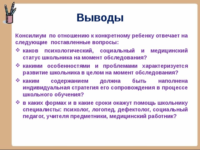 Выводы Консилиум по отношению к конкретному ребенку отвечает на следующие поставленные вопросы: каков психологический, социальный и медицинский статус школьника на момент обследования? какими особенностями и проблемами характеризуется развитие школьника в целом на момент обследования? каким содержанием должна быть наполнена индивидуальная стратегия его сопровождения в процессе школьного обучения? в каких формах и в какие сроки окажут помощь школьнику специалисты: психолог, логопед, дефектолог, социальный педагог, учителя предметники, медицинский работник?   