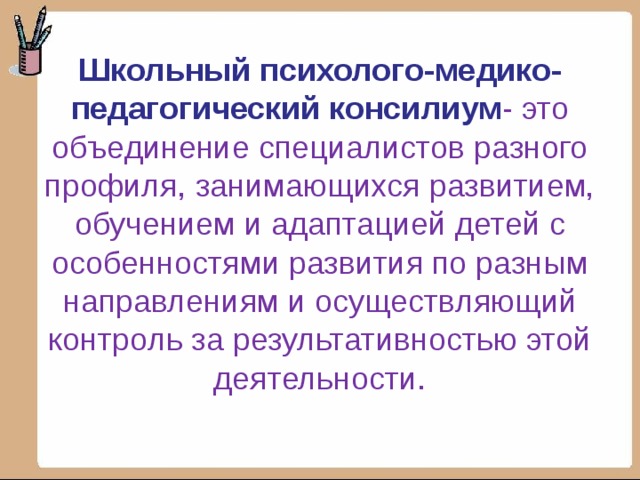 Школьный психолого-медико-педагогический консилиум - это объединение специалистов разного профиля, занимающихся развитием, обучением и адаптацией детей с особенностями развития по разным направлениям и осуществляющий контроль за результативностью этой деятельности. 