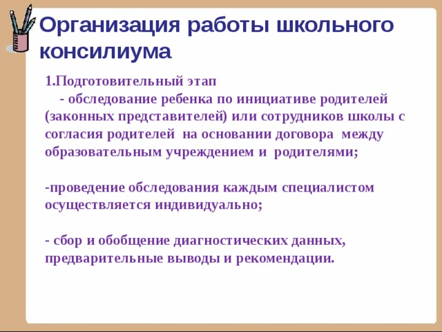Организация работы школьного консилиума 1.Подготовительный этап  - обследование ребенка по инициативе родителей (законных представителей) или сотрудников школы с согласия родителей на основании договора между образовательным учреждением и родителями;   -проведение обследования каждым специалистом осуществляется индивидуально;   - сбор и обобщение диагностических данных, предварительные выводы и рекомендации.    