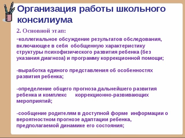 Организация работы школьного консилиума 2. Основной этап:  - коллегиальное обсуждение результатов обследования, включающее в себя обобщенную характеристику структуры психофизического развития ребенка (без указания диагноза) и программу коррекционной помощи;   -выработка единого представления об особенностях развития ребенка;   -определение общего прогноза дальнейшего развития ребенка и комплекс коррекционно-развивающих мероприятий;   -сообщение родителям в доступной форме информации о вероятностном прогнозе адаптации ребенка, предполагаемой динамике его состояния;    