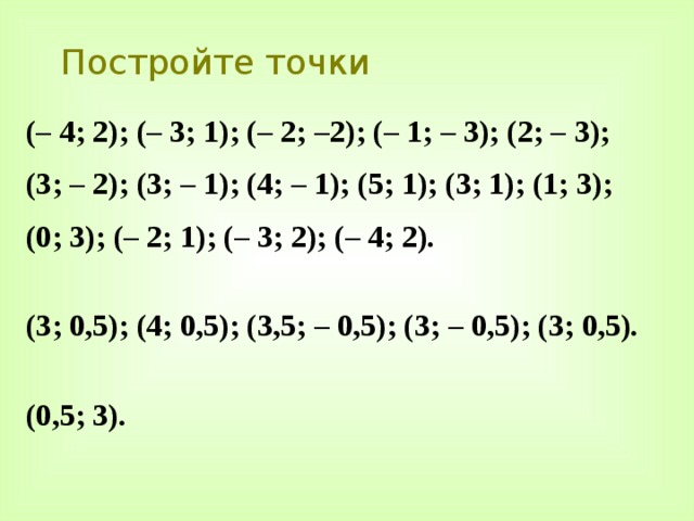 Постройте точки (– 4; 2); (– 3; 1); (– 2; –2); (– 1; – 3); (2; – 3); (3; – 2); (3; – 1); (4; – 1); (5; 1); (3; 1); (1; 3); (0; 3); (– 2; 1); (– 3; 2); (– 4; 2).  (3; 0,5); (4; 0,5); (3,5; – 0,5); (3; – 0,5); (3; 0,5).  (0,5; 3). 