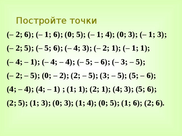 Постройте точки (– 2; 6); (– 1; 6); (0; 5); (– 1; 4); (0; 3); (– 1; 3); (– 2; 5); (– 5; 6); (– 4; 3); (– 2; 1); (– 1; 1); (– 4; – 1); (– 4; – 4); (– 5; – 6); (– 3; – 5); (– 2; – 5); (0; – 2); (2; – 5); (3; – 5); (5; – 6); (4; – 4); (4; – 1) ; (1; 1); (2; 1); (4; 3); (5; 6); (2; 5); (1; 3); (0; 3); (1; 4); (0; 5); (1; 6); (2; 6). 