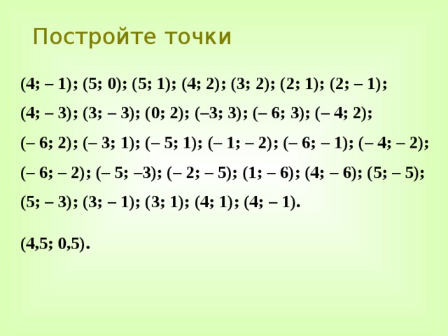Постройте точки (4; – 1); (5; 0); (5; 1); (4; 2); (3; 2); (2; 1); (2; – 1); (4; – 3); (3; – 3); (0; 2); (–3; 3); (– 6; 3); (– 4; 2); (– 6; 2); (– 3; 1); (– 5; 1); (– 1; – 2); (– 6; – 1); (– 4; – 2); (– 6; – 2); (– 5; –3); (– 2; – 5); (1; – 6); (4; – 6); (5; – 5); (5; – 3); (3; – 1); (3; 1); (4; 1); (4; – 1).  (4,5; 0,5). 