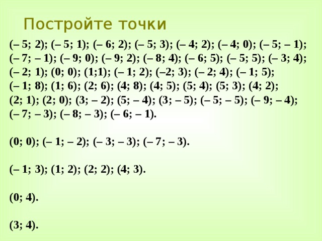 Постройте точки (– 5; 2); (– 5; 1); (– 6; 2); (– 5; 3); (– 4; 2); (– 4; 0); (– 5; – 1); (– 7; – 1); (– 9; 0); (– 9; 2); (– 8; 4); (– 6; 5); (– 5; 5); (– 3; 4); (– 2; 1); (0; 0); (1;1); (– 1; 2); (–2; 3); (– 2; 4); (– 1; 5); (– 1; 8); (1; 6); (2; 6); (4; 8); (4; 5); (5; 4); (5; 3); (4; 2); (2; 1); (2; 0); (3; – 2); (5; – 4); (3; – 5); (– 5; – 5); (– 9; – 4); (– 7; – 3); (– 8; – 3); (– 6; – 1).  (0; 0); (– 1; – 2); (– 3; – 3); (– 7; – 3).  (– 1; 3); (1; 2); (2; 2); (4; 3).  (0; 4).  (3; 4). 