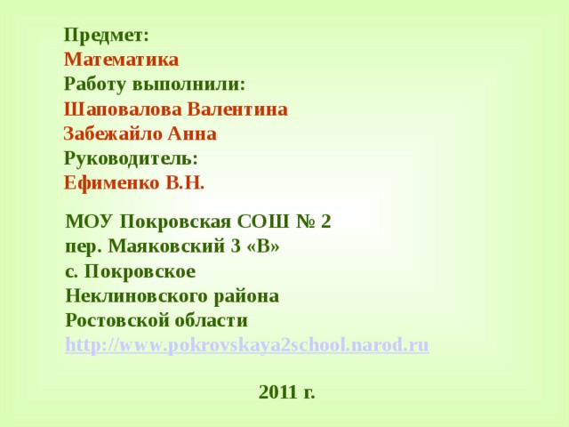 Предмет: Математика Работу выполнили: Шаповалова Валентина Забежайло Анна Руководитель: Ефименко В.Н. МОУ Покровская СОШ № 2 пер. Маяковский 3 «В» с. Покровское Неклиновского района Ростовской области http://www.pokrovskaya2school.narod.ru 2011 г. 