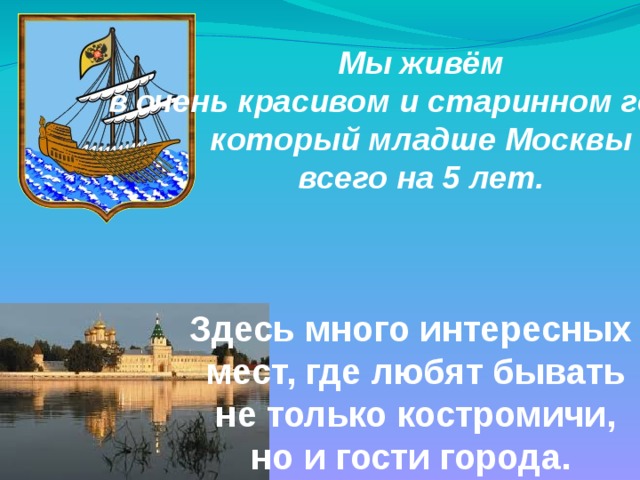 Мы живём  в очень красивом и старинном городе, который младше Москвы всего на 5 лет. Здесь много интересных  мест, где любят бывать  не только костромичи, но и гости города. 