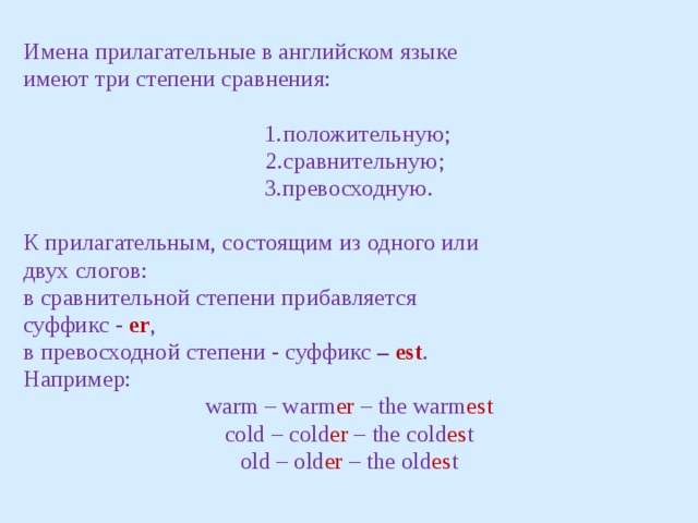 Имена прилагательные в английском языке имеют три степени сравнения:  1.положительную;  2.сравнительную; 3.превосходную. К прилагательным, состоящим из одного или двух слогов: в сравнительной степени прибавляется суффикс - еr , в превосходной степени - суффикс – est . Например: warm – warm er – the warm est cold – cold er – the cold es t old – old er – the old es t 