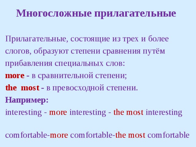Многосложные прилагательные  Прилагательные, состоящие из трех и более слогов, образуют степени сравнения путём прибавления специальных слов: more - в сравнительной степени; the  most -  в превосходной степени. Например: interesting - more interesting -  the most interesting  comfortable- more comfortable- the most comfortable 