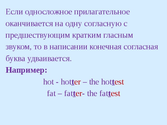 Если односложное прилагательное оканчивается на одну согласную с предшествующим кратким гласным звуком, то в написании конечная согласная буква удваивается. Например: hot - hot t er – the hot t est fat – fat t er - the fat t est 