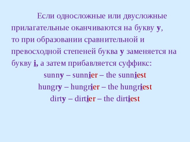 Если односложные или двусложные прилагательные оканчиваются на букву y ,  то при образовании сравнительной и превосходной степеней буква у заменяется на букву  i , а затем прибавляется суффикс: sunn y – sunn i er – the sunn i est hungr y – hungr i er – the hungr i est dirt y – dirt i er – the dirt i est 