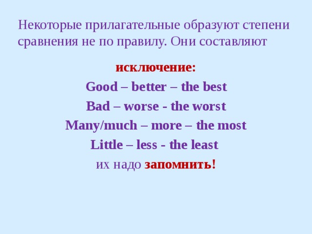 Некоторые прилагательные образуют степени сравнения не по правилу. Они составляют исключение: Good – better – the best Bad – worse - the worst Many/much – more – the most Little – less - the least их надо запомнить! 