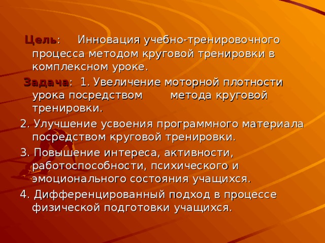  Цель : Инновация учебно-тренировочного процесса методом круговой тренировки в комплексном уроке.  Задача : 1. Увеличение моторной плотности урока посредством метода круговой тренировки. 2. Улучшение усвоения программного материала посредством круговой тренировки. 3. Повышение интереса, активности, работоспособности, психического и эмоционального состояния учащихся. 4. Дифференцированный подход в процессе физической подготовки учащихся. 