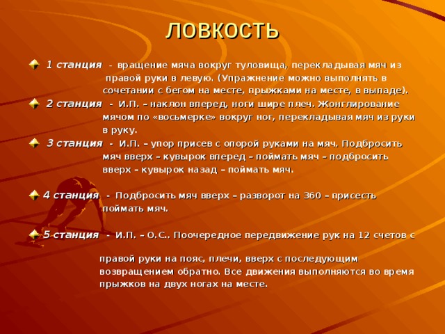 ловкость  1 станция  - вращение мяча вокруг туловища, перекладывая мяч из  правой руки в левую. (Упражнение можно выполнять в  сочетании с бегом на месте, прыжками на месте, в выпаде).   2 станция - И.П. – наклон вперед, ноги шире плеч. Жонглирование  мячом по «восьмерке» вокруг ног, перекладывая мяч из руки  в руку.  3 станция - И.П. – упор присев с опорой руками на мяч. Подбросить  мяч вверх – кувырок вперед – поймать мяч – подбросить  вверх – кувырок назад – поймать мяч.   4 станция - Подбросить мяч вверх – разворот на 360 – присесть  поймать мяч.  5 станция - И.П. – О.С.. Поочередное передвижение рук на 12 счетов с  правой руки на пояс, плечи, вверх с последующим  возвращением обратно. Все движения выполняются во время  прыжков на двух ногах на месте. 
