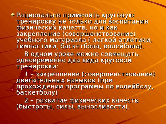 Рационально применять круговую тренировку не только для воспитания физических качеств, но и как закрепление (совершенствование) учебного материала ( легкой атлетики, гимнастики, баскетбола, волейбола).  В одном уроке можно совмещать одновременно два вида круговой тренировки:  1 – закрепление (совершенствование) двигательных навыков (при прохождении программы по волейболу, баскетболу)  2 – развитие физических качеств (быстроты, силы, выносливости). 