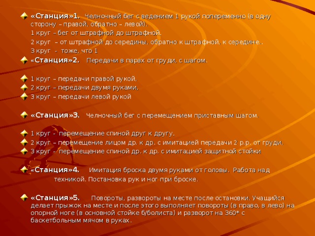 «Станция»1.  Челночный бег с ведением 1 рукой попеременно (в одну сторону – правой, обратно – левой).  1 круг – бег от штрафной до штрафной,  2 круг – от штрафной до середины, обратно к штрафной, к середине..   3 круг - тоже, что 1 « Станция»2.  Передачи в парах от груди, с шагом.   1 круг – передачи правой рукой, 2 круг – передачи двумя руками, 3 круг – передачи левой рукой   «Станция»3 . Челночный бег с перемещением приставным шагом.   1 круг - перемещение спиной друг к другу, 2 круг – перемещение лицом др. к др. с имитацией передачи 2 р.р. от груди, 3 круг - перемещение спиной др. к др. с имитацией защитной стойки   « Станция»4.  Имитация броска двумя руками от головы. Работа над  техникой. Постановка рук и ног при броске.   «Станция»5.  Повороты, развороты на месте после остановки. Учащийся делает прыжок на месте и после этого выполняет повороты (в право, в лево) на опорной ноге (в основной стойке б/болиста) и разворот на 360* с баскетбольным мячом в руках.   