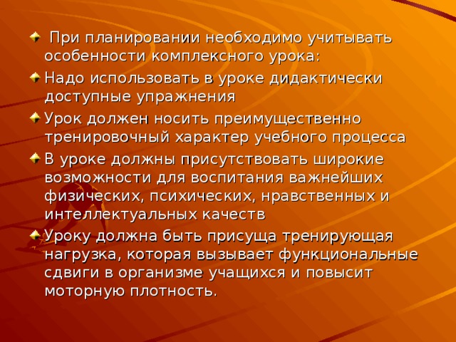  При планировании необходимо учитывать особенности комплексного урока: Надо использовать в уроке дидактически доступные упражнения Урок должен носить преимущественно тренировочный характер учебного процесса В уроке должны присутствовать широкие возможности для воспитания важнейших физических, психических, нравственных и интеллектуальных качеств Уроку должна быть присуща тренирующая нагрузка, которая вызывает функциональные сдвиги в организме учащихся и повысит моторную плотность. 