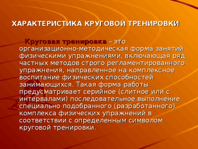 ХАРАКТЕРИСТИКА КРУГОВОЙ ТРЕНИРОВКИ  Круговая тренировка  – это организационно-методическая форма занятий физическими упражнениями, включающая ряд частных методов строго регламентированного упражнения, направленное на комплексное воспитание физических способностей занимающихся. Такая форма работы предусматривает серийное (слитное или с интервалами) последовательное выполнение специально подобранного (разработанного) комплекса физических упражнений в соответствии с определенным символом круговой тренировки. 