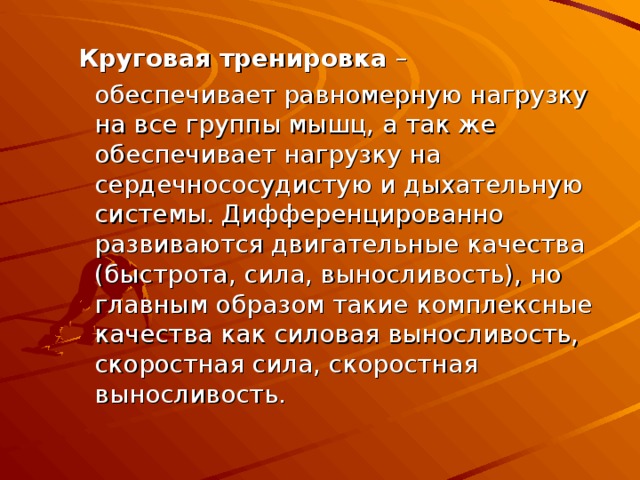  Круговая тренировка –  обеспечивает равномерную нагрузку на все группы мышц, а так же обеспечивает нагрузку на сердечнососудистую и дыхательную системы. Дифференцированно развиваются двигательные качества (быстрота, сила, выносливость), но главным образом такие комплексные качества как силовая выносливость, скоростная сила, скоростная выносливость. 