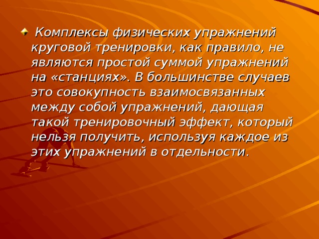  Комплексы физических упражнений круговой тренировки, как правило, не являются простой суммой упражнений на «станциях». В большинстве случаев это совокупность взаимосвязанных между собой упражнений, дающая такой тренировочный эффект, который нельзя получить, используя каждое из этих упражнений в отдельности . 