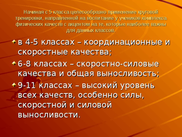 Начиная с 5 класса целесообразно применение круговой тренировки, направленной на воспитание у учеников комплекса физических качеств с акцентом на те, которые наиболее важны для данных классов.   в 4-5 классах – координационные и скоростные качества; 6-8 классах – скоростно-силовые качества и общая выносливость; 9-11 классах – высокий уровень всех качеств, особенно силы, скоростной и силовой выносливости.  