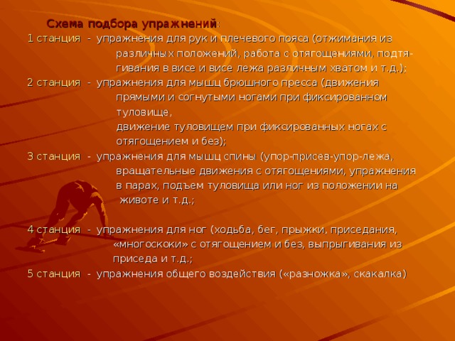  Схема подбора упражнений : 1 станция - упражнения для рук и плечевого пояса (отжимания из  различных положений, работа с отягощениями, подтя-  гивания в висе и висе лежа различным хватом и т.д.); 2 станция - упражнения для мышц брюшного пресса (движения  прямыми и согнутыми ногами при фиксированном  туловище,  движение туловищем при фиксированных ногах с  отягощением и без); 3 станция - упражнения для мышц спины (упор-присев-упор-лежа,  вращательные движения с отягощениями, упражнения  в парах, подъем туловища или ног из положении на  животе и т.д.; 4 станция - упражнения для ног (ходьба, бег, прыжки, приседания,  «многоскоки» с отягощением и без, выпрыгивания из  приседа и т.д.; 5 станция - упражнения общего воздействия («разножка», скакалка) 
