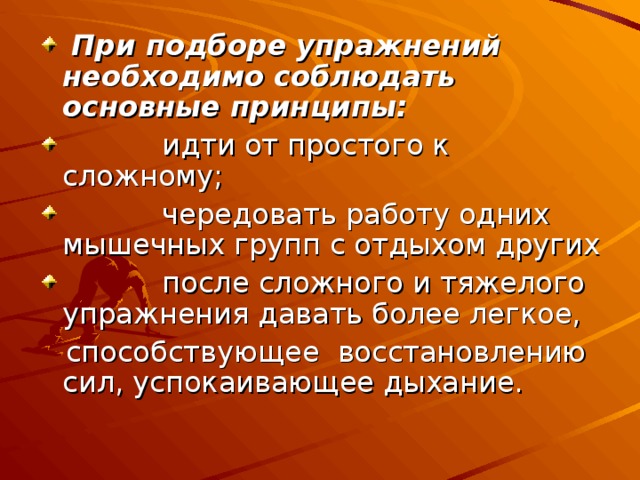  При подборе упражнений необходимо соблюдать основные принципы:  идти от простого к сложному;  чередовать работу одних мышечных групп с отдыхом других  после сложного и тяжелого упражнения давать более легкое,  способствующее восстановлению сил, успокаивающее дыхание. 