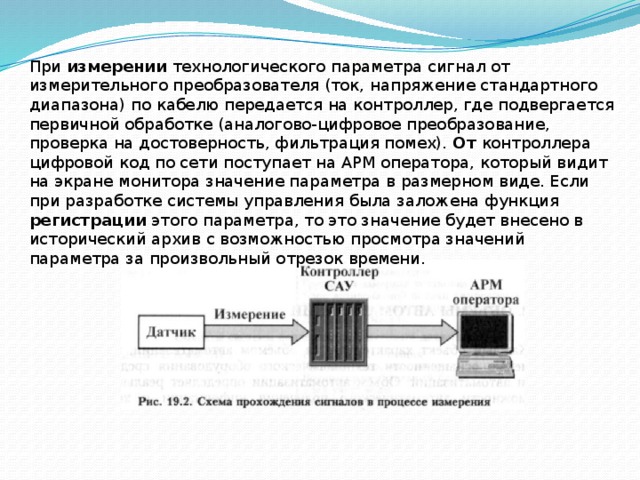 При измерении технологического параметра сигнал от измерительного преобразователя (ток, напряжение стандартного диапазона) по кабелю передается на контроллер, где подвергается первичной обработке (аналогово-цифровое преобразование, проверка на достоверность, фильтрация помех). От контроллера цифровой код по сети поступает на АРМ оператора, который видит на экране монитора значение параметра в размерном виде. Если при разработке системы управления была заложена функция регистрации этого параметра, то это значение будет внесено в исторический архив с возможностью просмотра значений параметра за произвольный отрезок времени. 