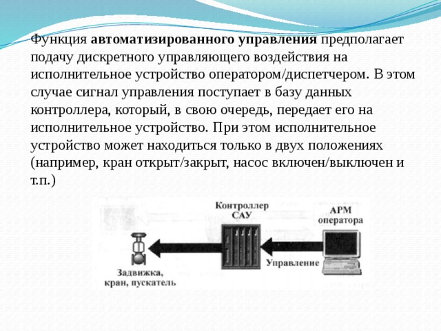Функция автоматизированного управления предполагает подачу дискретного управляющего воздействия на исполнительное устройство оператором/диспетчером. В этом случае сигнал управления поступает в базу данных контроллера, который, в свою очередь, передает его на исполнительное устройство. При этом исполнительное устройство может находиться только в двух положениях (например, кран открыт/закрыт, насос включен/выключен и т.п.) 