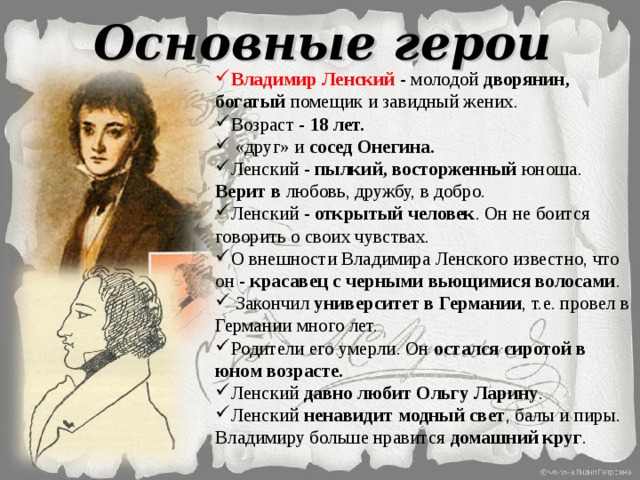 Основные герои Владимир Ленский - молодой дворянин, богатый помещик и завидный жених. Возраст - 18 лет.  «друг» и сосед Онегина. Ленский - пылкий, восторженный юноша. Верит в любовь, дружбу, в добро. Ленский - открытый человек . Он не боится говорить о своих чувствах. О внешности Владимира Ленского известно, что он - красавец с черными вьющимися волосами .  Закончил университет в Германии , т.е. провел в Германии много лет. Родители его умерли. Он остался сиротой в юном возрасте. Ленский давно  любит Ольгу Ларину . Ленский ненавидит модный свет , балы и пиры. Владимиру больше нравится домашний круг .  