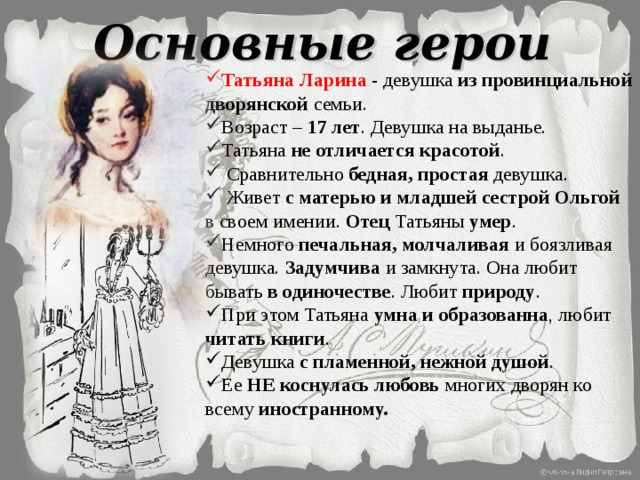 Основные герои Татьяна Ларина - девушка из провинциальной дворянской семьи. Возраст – 17 лет . Девушка на выданье. Татьяна не отличается красотой .  Сравнительно бедная, простая девушка.  Живет с матерью и младшей сестрой Ольгой в своем имении. Отец Татьяны умер . Немного печальная, молчаливая и боязливая девушка. Задумчива и замкнута. Она любит бывать в одиночестве . Любит природу . При этом Татьяна умна и образованна , любит читать книги . Девушка с пламенной, нежной душой . Ее НЕ коснулась любовь многих дворян ко всему иностранному. 