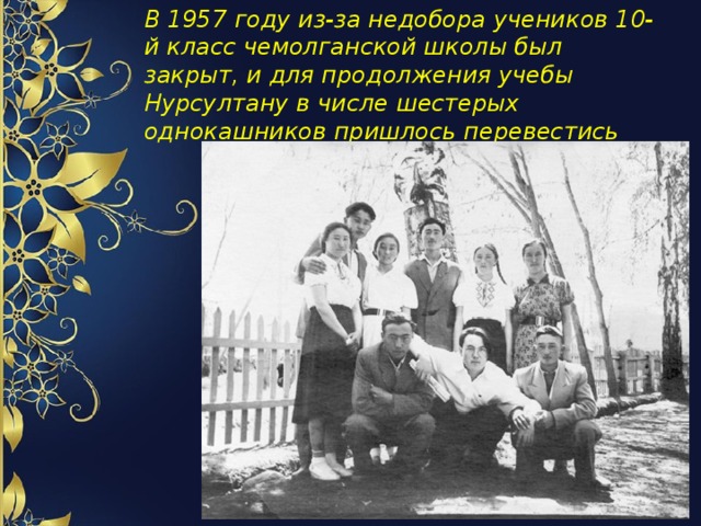 В 1957 году из-за недобора учеников 10-й класс чемолганской школы был закрыт, и для продолжения учебы Нурсултану в числе шестерых однокашников пришлось перевестись 