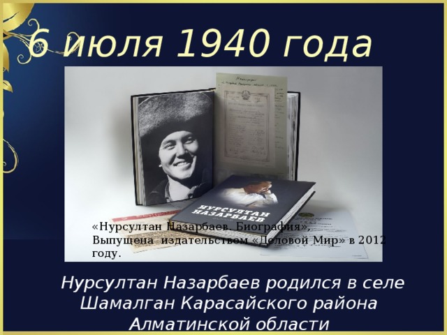 6 июля 1940 года « Нурсултан Назарбаев. Биография » , Выпущена издательством « Деловой Мир » в 2012 году.  Нурсултан Назарбаев родился в селе Шамалган Карасайского района Алматинской области 