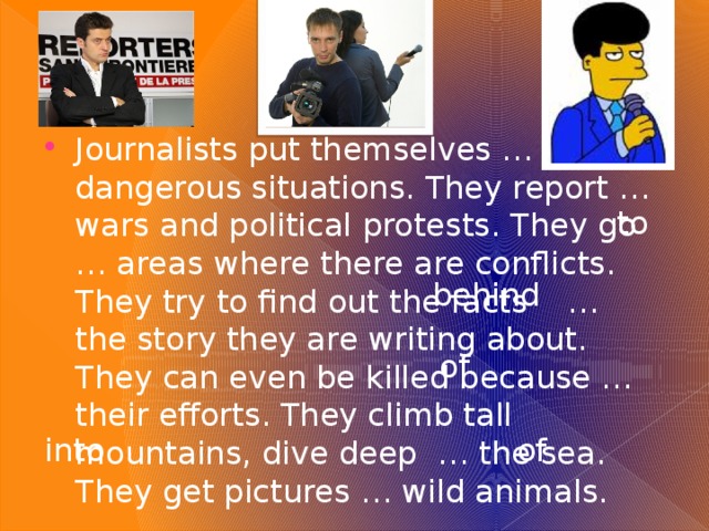 in on Journalists put themselves … dangerous situations. They report … wars and political protests. They go … areas where there are conflicts. They try to find out the facts … the story they are writing about. They can even be killed because … their efforts. They climb tall mountains, dive deep … the sea. They get pictures … wild animals. to  behind of into of 