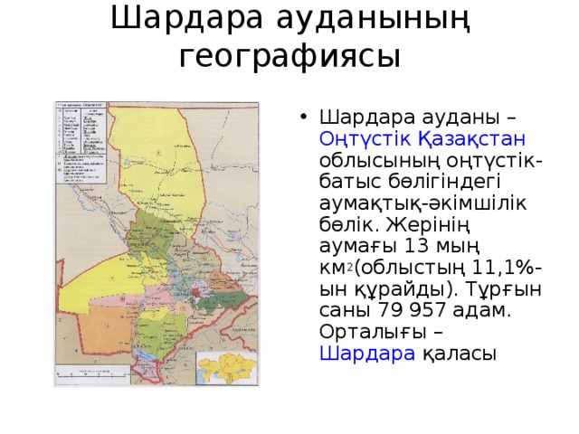Шардара ауданының географиясы   Шардара ауданы –  Оңтүстік Қазақстан облысының  оңтүстік-батыс бөлігіндегі аумақтық-әкімшілік бөлік. Жерінің аумағы 13 мың км 2 (облыстың 11,1%-ын құрайды). Тұрғын саны 79 957 адам. Орталығы –  Шардара  қаласы 